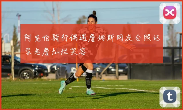 阿克伦骑行偶遇詹姆斯网友合照记录老詹灿烂笑容