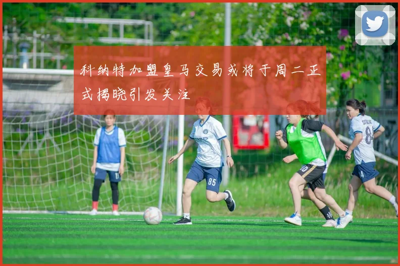 科纳特加盟皇马交易或将于周二正式揭晓引发关注