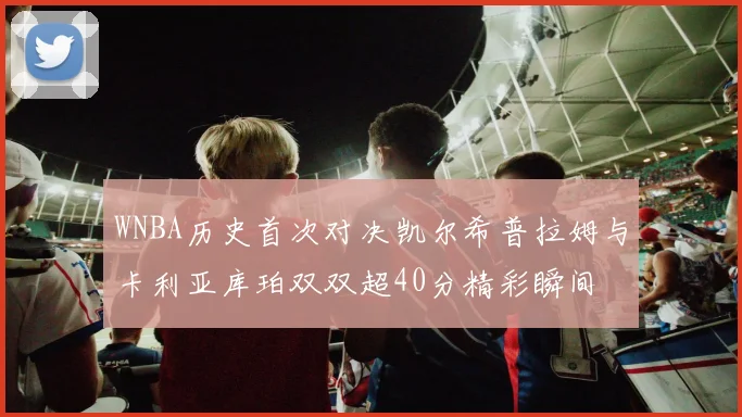WNBA历史首次对决凯尔希普拉姆与卡利亚库珀双双超40分精彩瞬间
