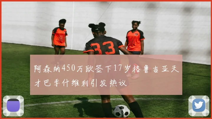 阿森纳450万欧签下17岁格鲁吉亚天才巴季什维利引发热议