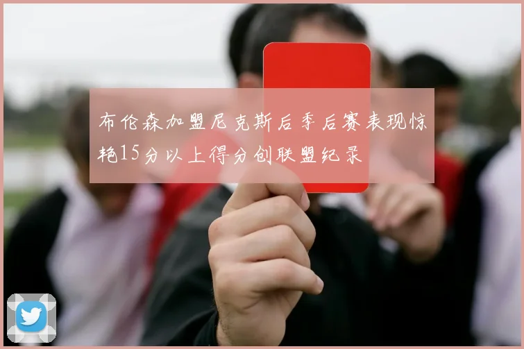 布伦森加盟尼克斯后季后赛表现惊艳15分以上得分创联盟纪录
