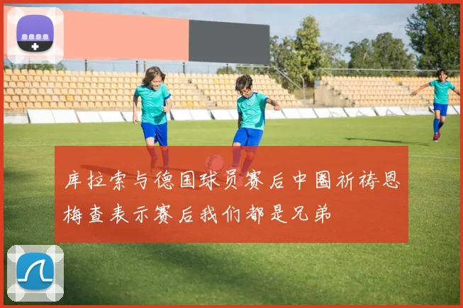 库拉索与德国球员赛后中圈祈祷恩梅查表示赛后我们都是兄弟