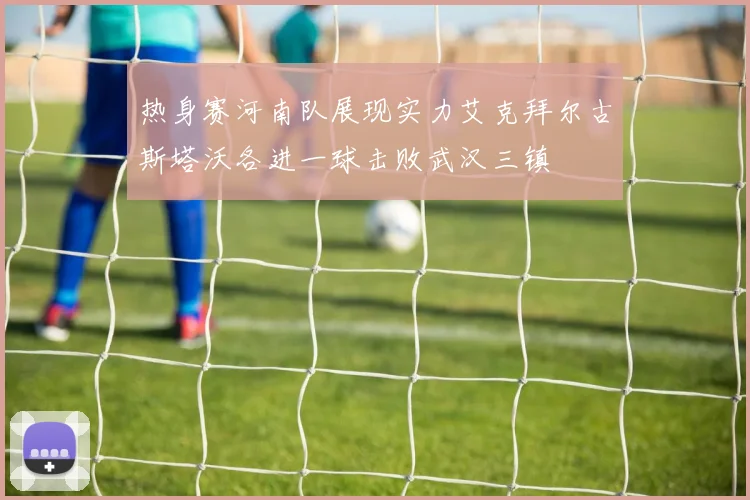 热身赛河南队展现实力艾克拜尔古斯塔沃各进一球击败武汉三镇