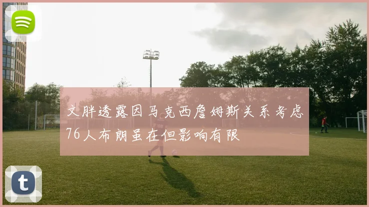 文胖透露因马克西詹姆斯关系考虑76人布朗虽在但影响有限