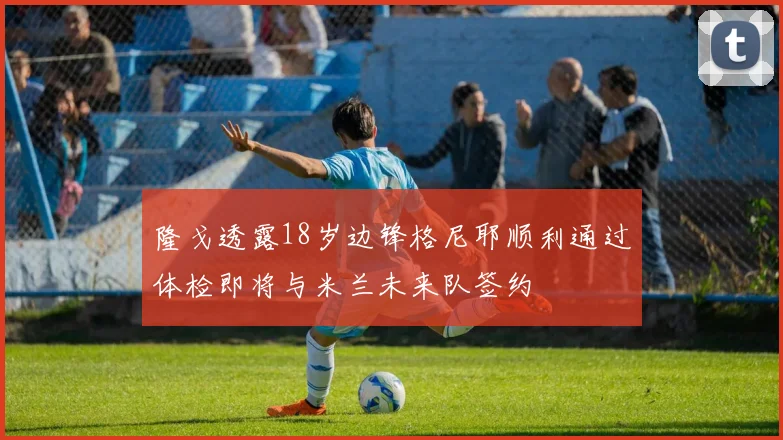 隆戈透露18岁边锋格尼耶顺利通过体检即将与米兰未来队签约