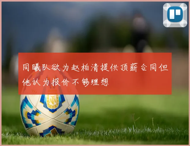 同曦队欲为赵柏清提供顶薪合同但他认为报价不够理想