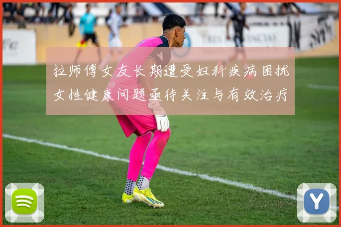 拉师傅女友长期遭受妇科疾病困扰女性健康问题亟待关注与有效治疗方案