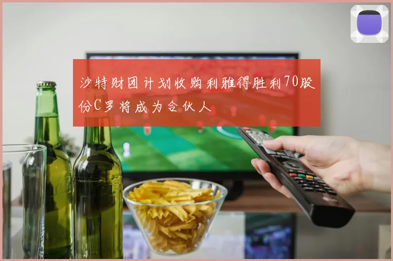 沙特财团计划收购利雅得胜利70股份C罗将成为合伙人