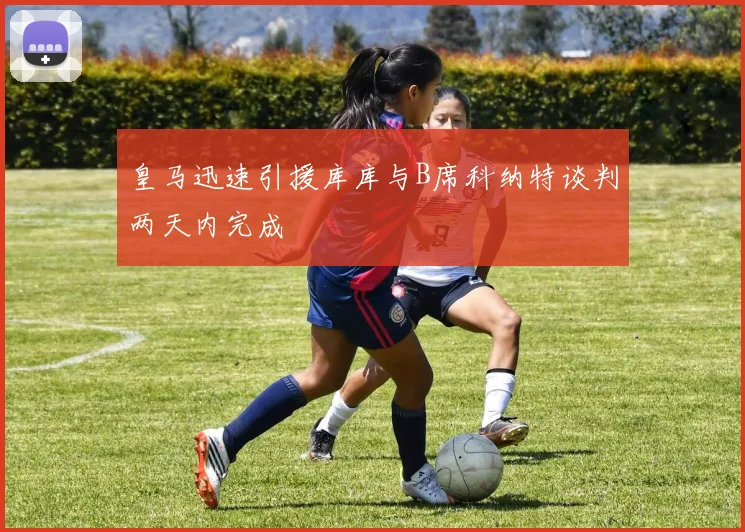 皇马迅速引援库库与B席科纳特谈判两天内完成