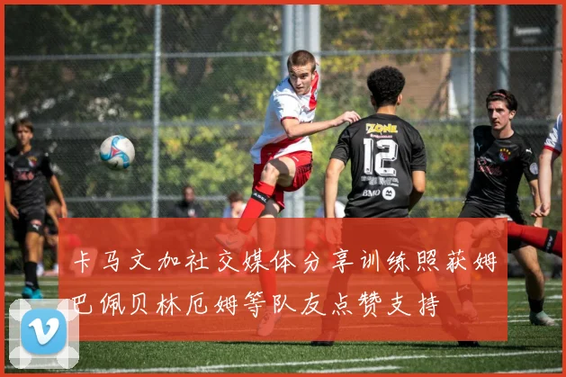卡马文加社交媒体分享训练照获姆巴佩贝林厄姆等队友点赞支持