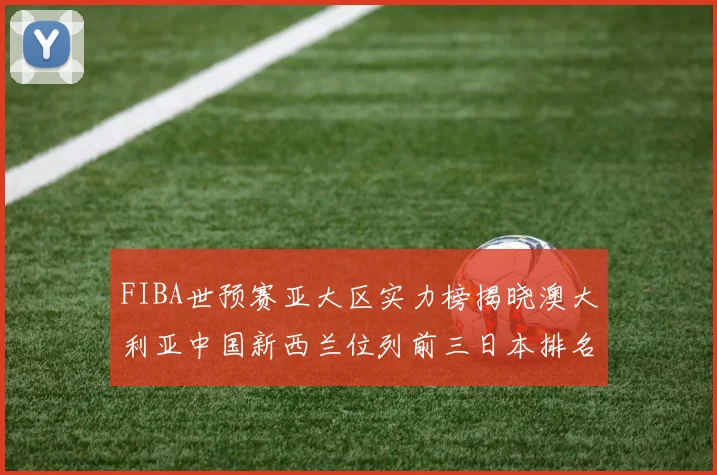FIBA世预赛亚大区实力榜揭晓澳大利亚中国新西兰位列前三日本排名第六