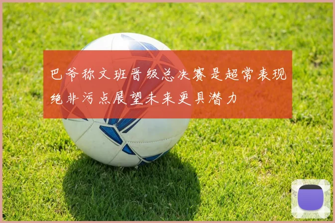巴爷称文班晋级总决赛是超常表现绝非污点展望未来更具潜力