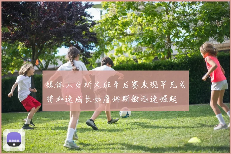 媒体人分析文班季后赛表现罕见或将加速成长如詹姆斯般迅速崛起