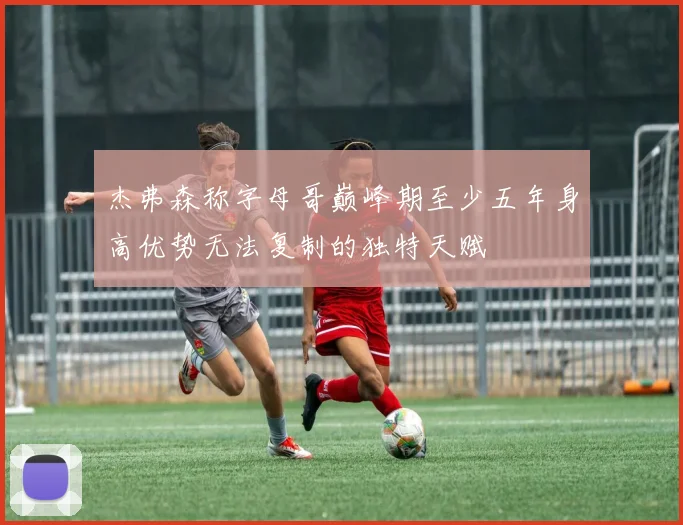 杰弗森称字母哥巅峰期至少五年身高优势无法复制的独特天赋