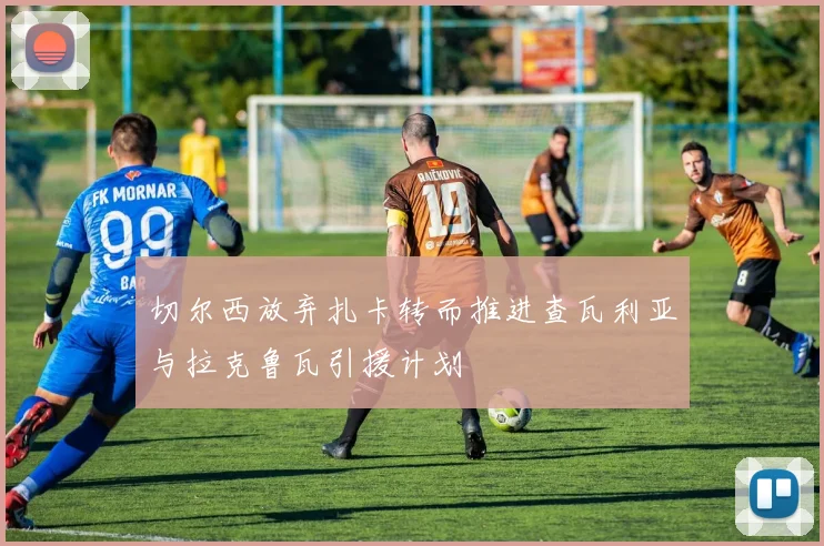 切尔西放弃扎卡转而推进查瓦利亚与拉克鲁瓦引援计划
