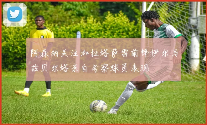 阿森纳关注加拉塔萨雷前锋伊尔马兹贝尔塔亲自考察球员表现