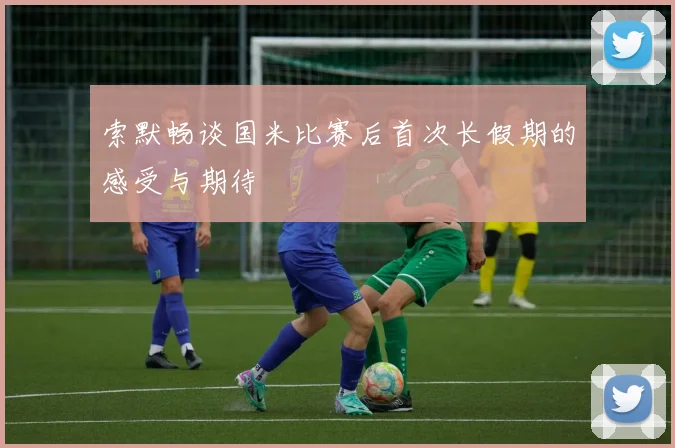 索默畅谈国米比赛后首次长假期的感受与期待