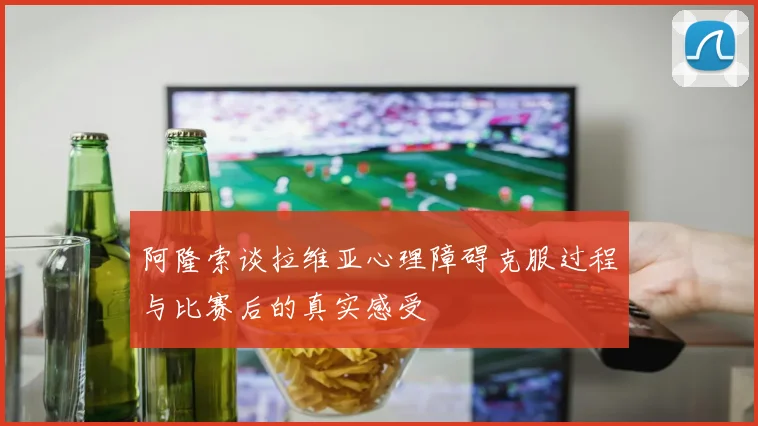 阿隆索谈拉维亚心理障碍克服过程与比赛后的真实感受