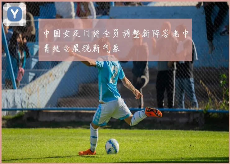 中国女足门将全员调整新阵容老中青结合展现新气象