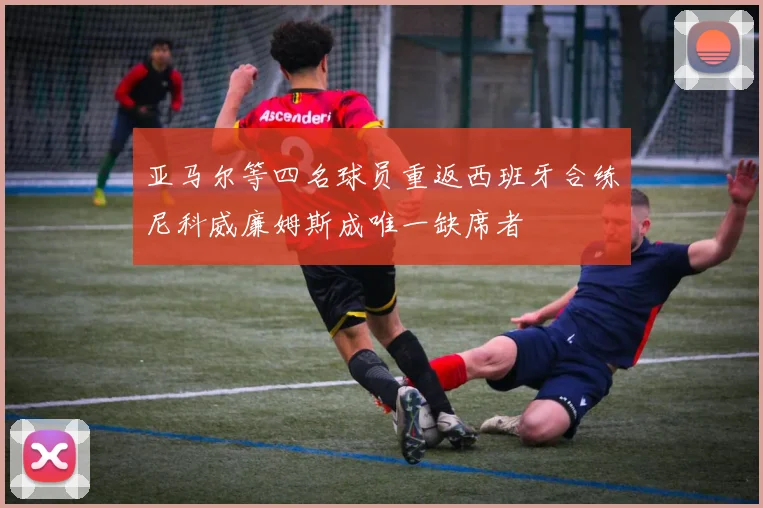 亚马尔等四名球员重返西班牙合练尼科威廉姆斯成唯一缺席者