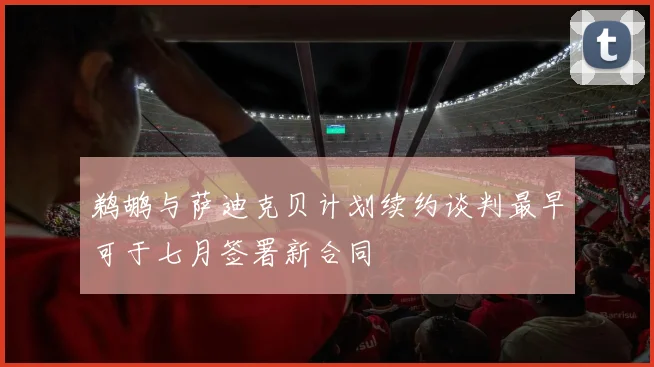 鹈鹕与萨迪克贝计划续约谈判最早可于七月签署新合同