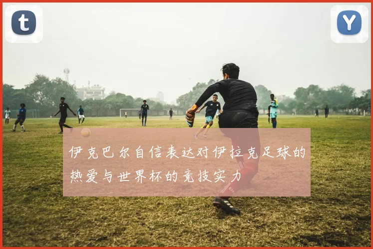 伊克巴尔自信表达对伊拉克足球的热爱与世界杯的竞技实力