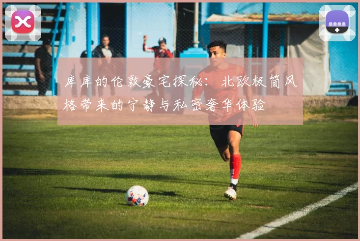 库库的伦敦豪宅探秘：北欧极简风格带来的宁静与私密奢华体验