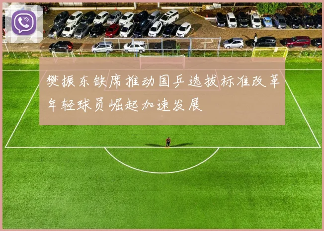 樊振东缺席推动国乒选拔标准改革年轻球员崛起加速发展