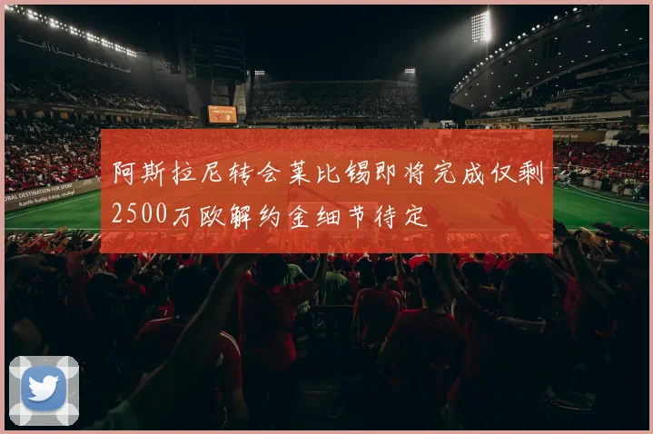 阿斯拉尼转会莱比锡即将完成仅剩2500万欧解约金细节待定